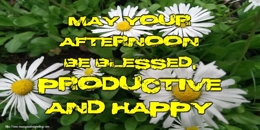 May your afternoon be blessed, productive and happy