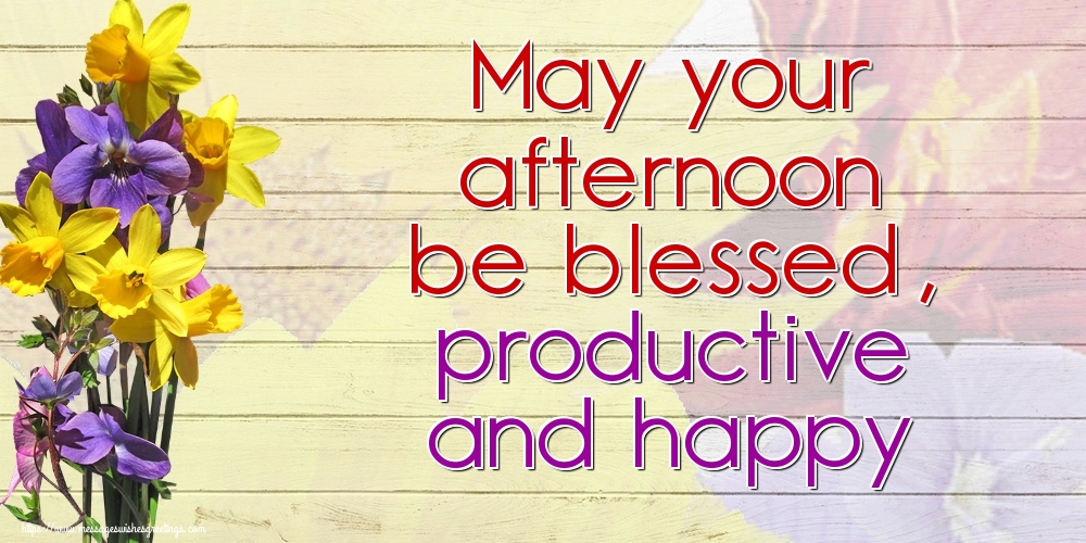 May your afternoon be blessed, productive and happy