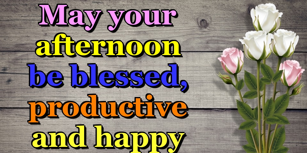 May your afternoon be blessed, productive and happy