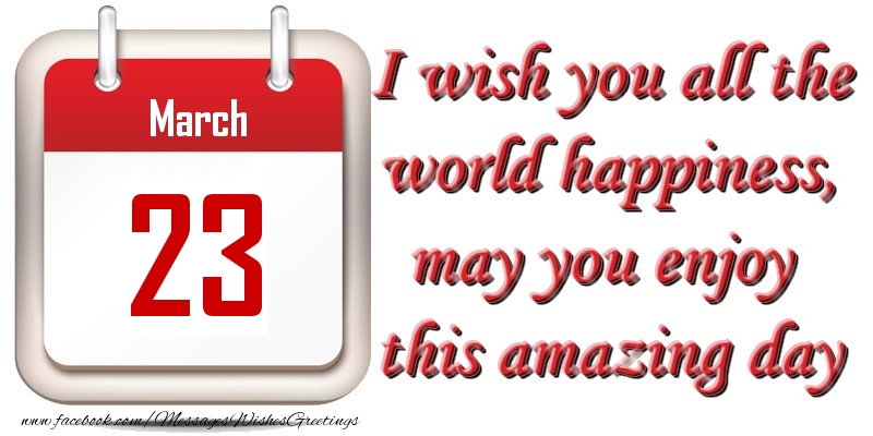 March 23 I wish you all the world happiness, may you enjoy this amazing day