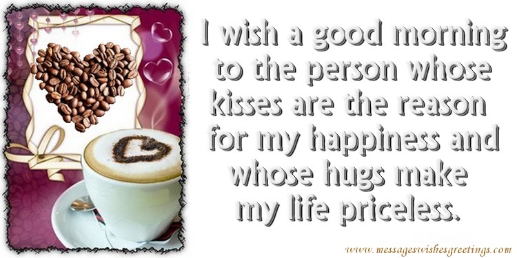 I wish a good morning  to the person whose  kisses are the reason  for my happiness and whose hugs make  my life priceless.