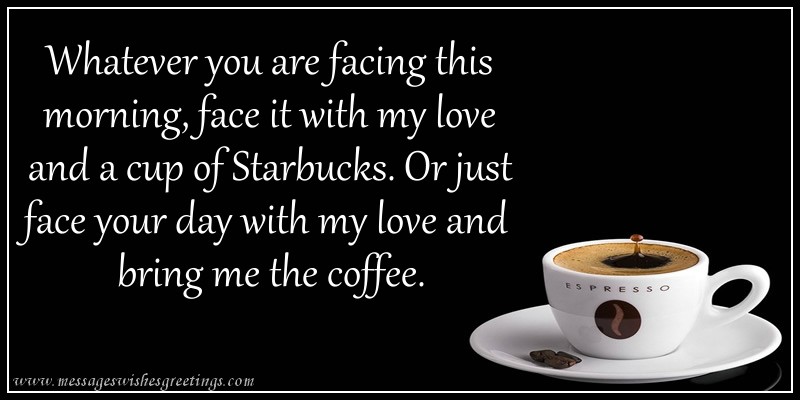 Whatever you are facing this morning, face it with my love and a cup of starbucks. Or just face your day with my love and bring me coffee!