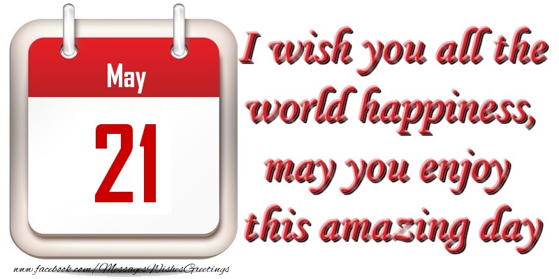 May 21 I wish you all the world happiness, may you enjoy this amazing day