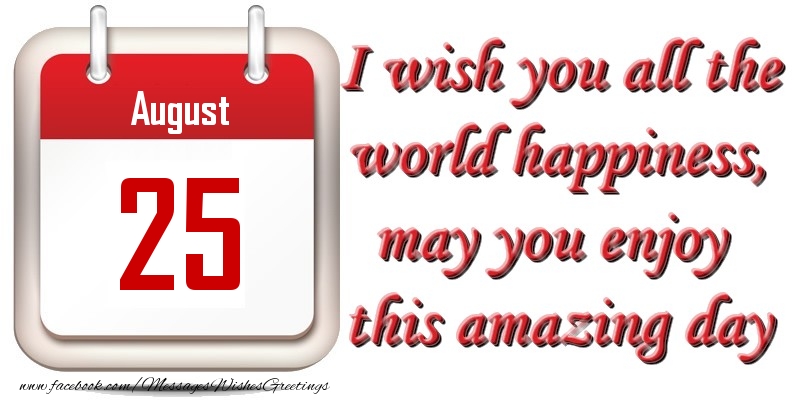 August 25 I wish you all the world happiness, may you enjoy this amazing day
