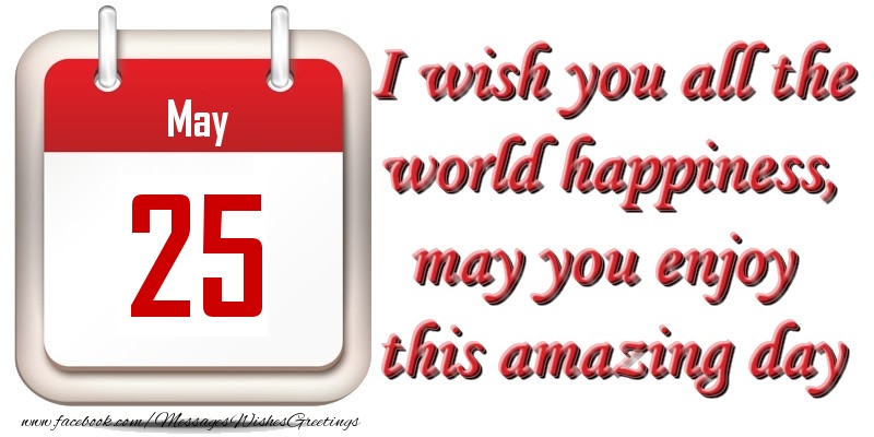 May 25 I wish you all the world happiness, may you enjoy this amazing day