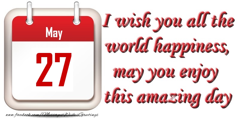 May 27 I wish you all the world happiness, may you enjoy this amazing day