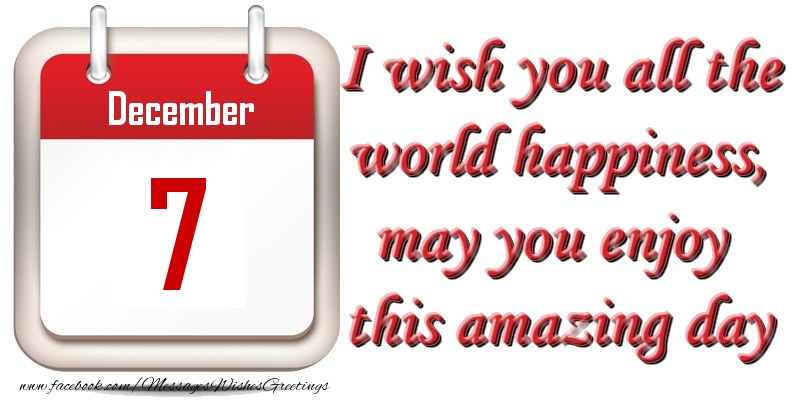 December 7 I wish you all the world happiness, may you enjoy this amazing day